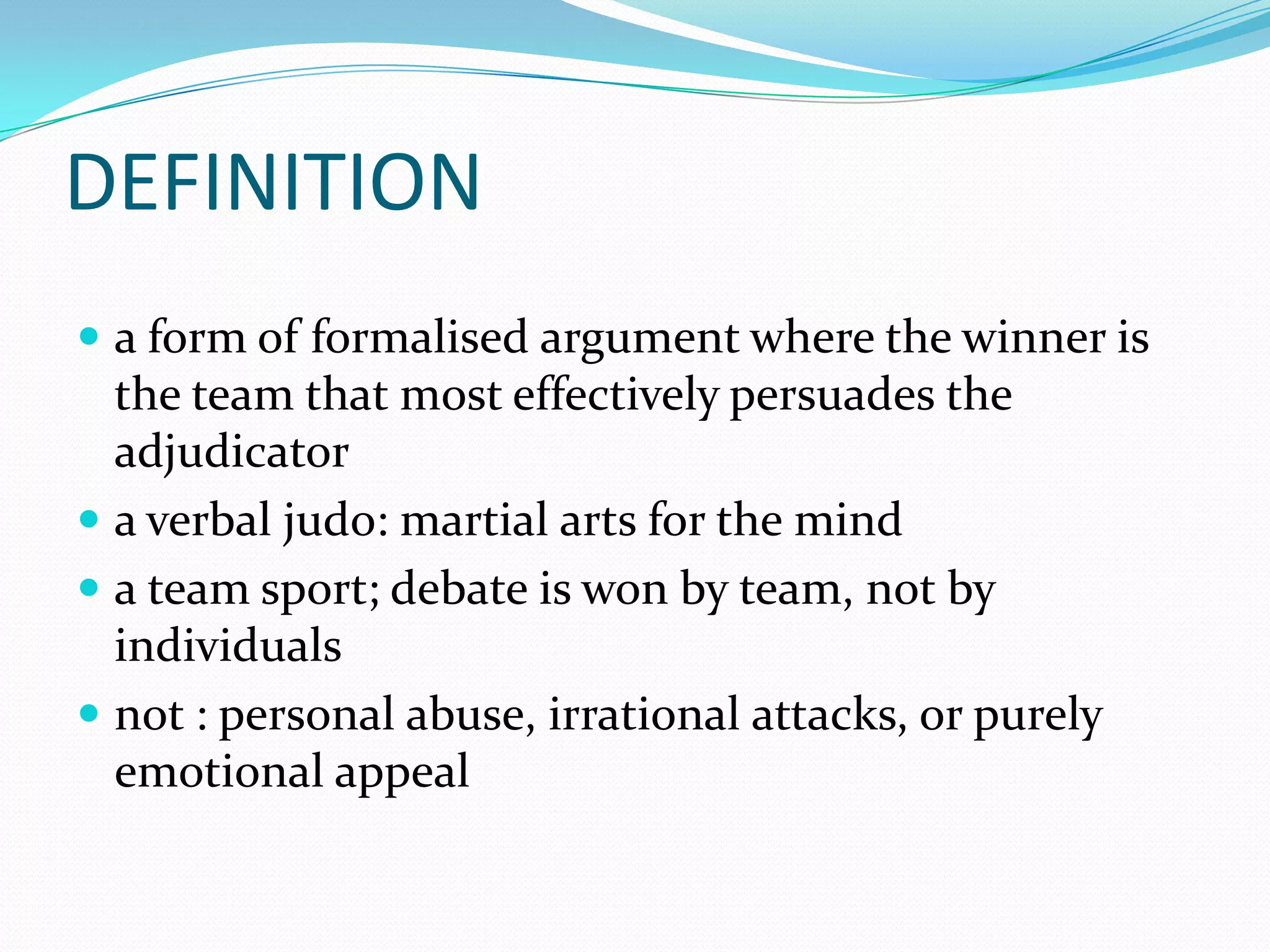 DEFINITION
 a form of formalised argument where the winner is
  the team that most effectively persuades the
  adjudicator
 a verbal judo: martial arts for the mind
 a team sport; debate is won by team, not by
  individuals
 not : personal abuse, irrational attacks, or purely
  emotional appeal
 