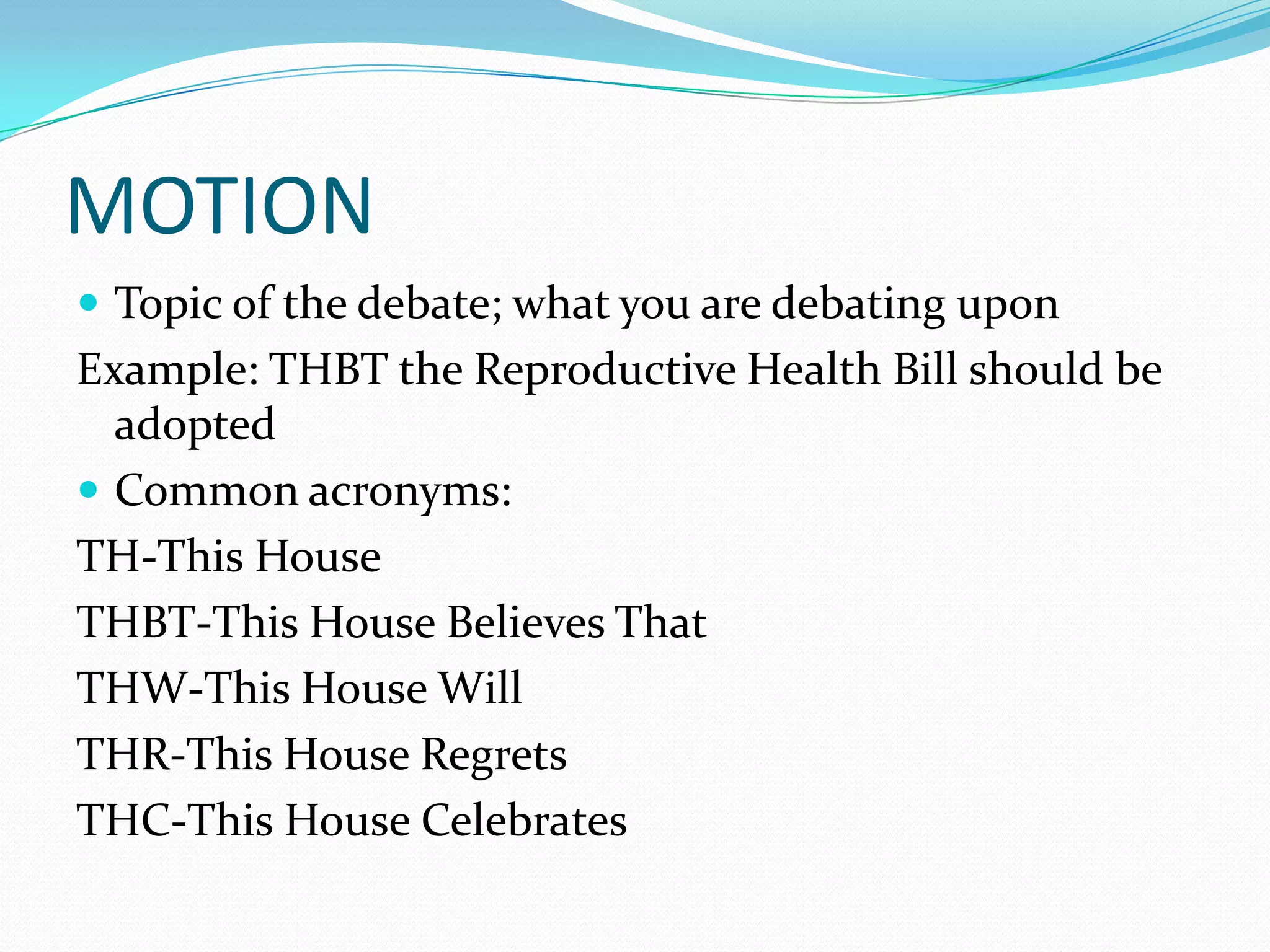 MOTION
 Topic of the debate; what you are debating upon
Example: THBT the Reproductive Health Bill should be
  adopted
 Common acronyms:
TH-This House
THBT-This House Believes That
THW-This House Will
THR-This House Regrets
THC-This House Celebrates
 