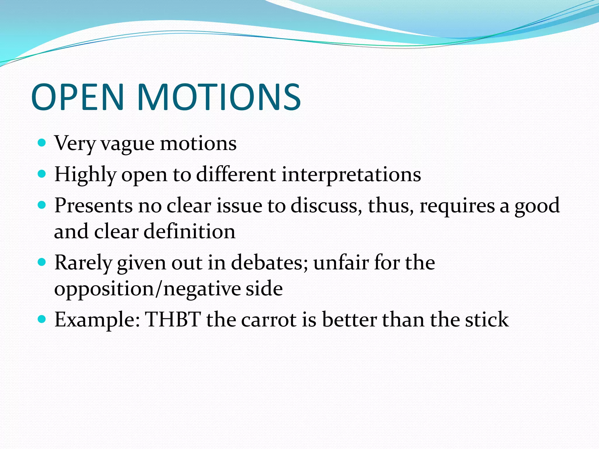 OPEN MOTIONS
 Very vague motions
 Highly open to different interpretations
 Presents no clear issue to discuss, thus, requires a good
  and clear definition
 Rarely given out in debates; unfair for the
  opposition/negative side
 Example: THBT the carrot is better than the stick
 