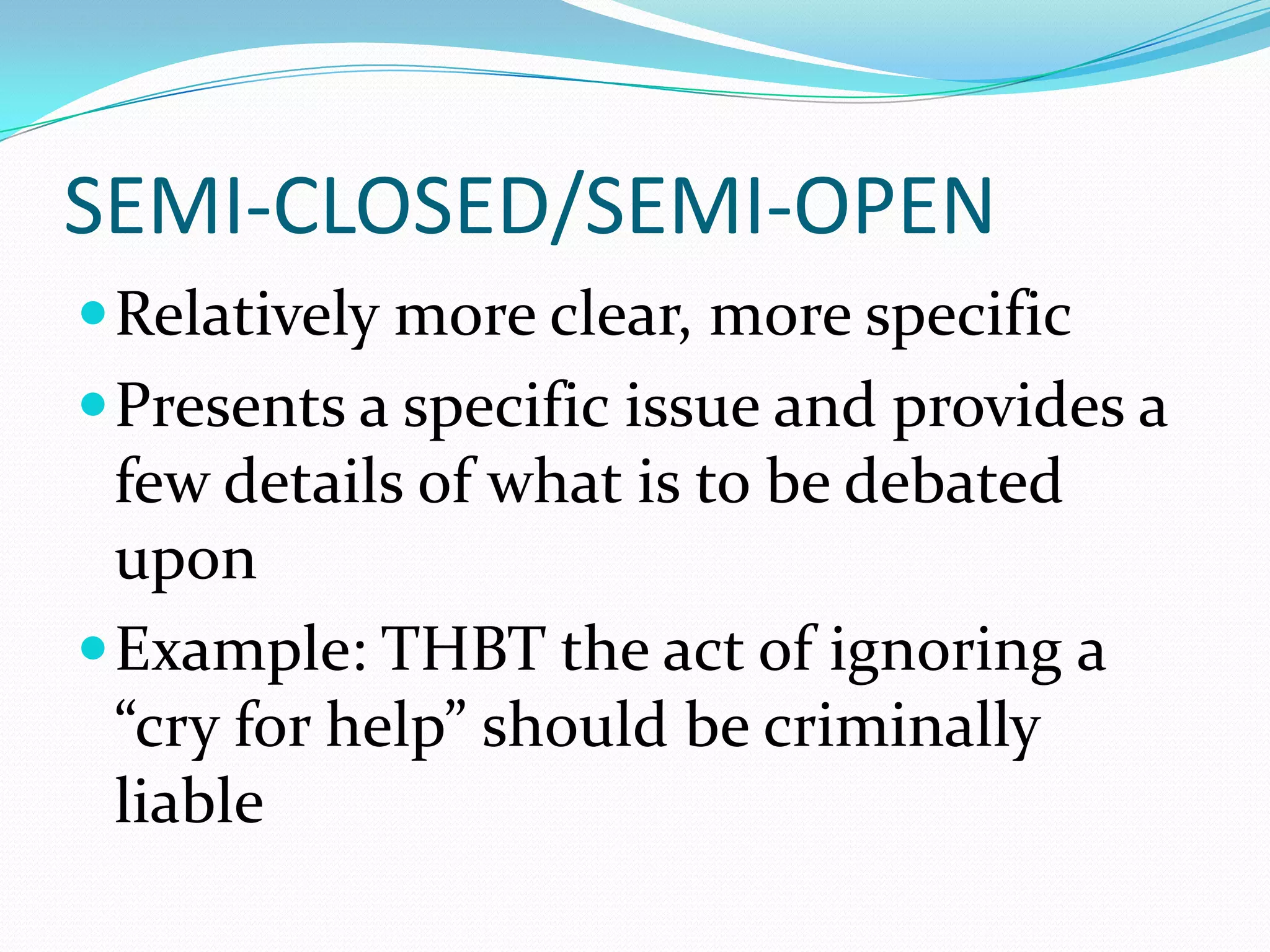 SEMI-CLOSED/SEMI-OPEN
 Relatively more clear, more specific
 Presents a specific issue and provides a
  few details of what is to be debated
  upon
 Example: THBT the act of ignoring a
  “cry for help” should be criminally
  liable
 