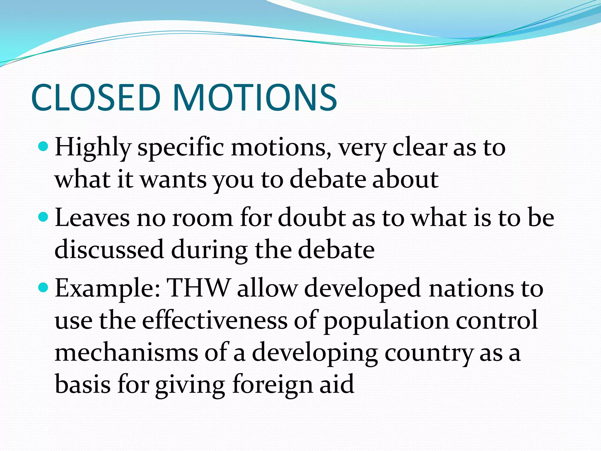 CLOSED MOTIONS
 Highly specific motions, very clear as to
  what it wants you to debate about
 Leaves no room for doubt as to what is to be
  discussed during the debate
 Example: THW allow developed nations to
  use the effectiveness of population control
  mechanisms of a developing country as a
  basis for giving foreign aid
 