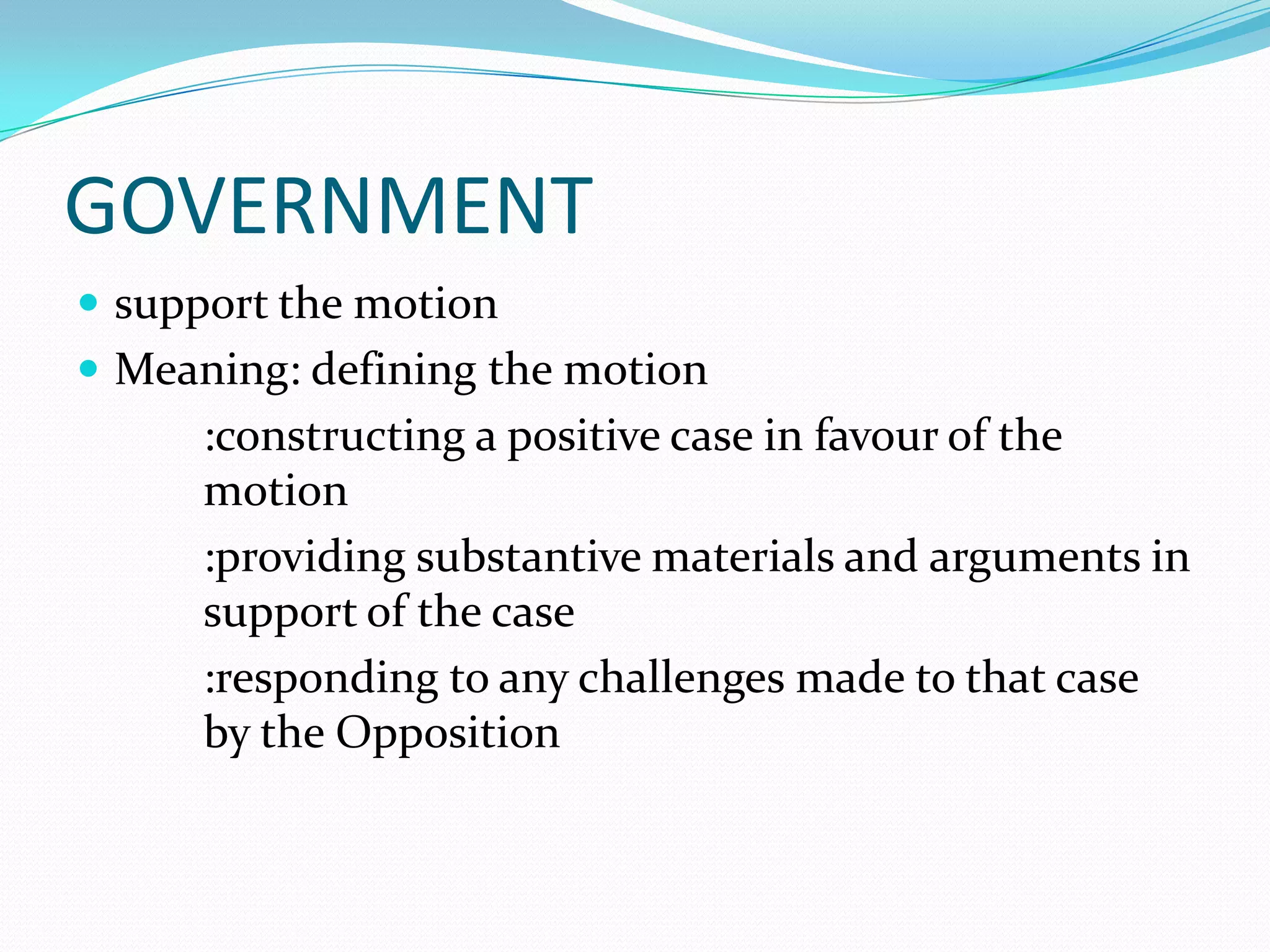 GOVERNMENT
 support the motion
 Meaning: defining the motion
      :constructing a positive case in favour of the
      motion
      :providing substantive materials and arguments in
      support of the case
      :responding to any challenges made to that case
      by the Opposition
 