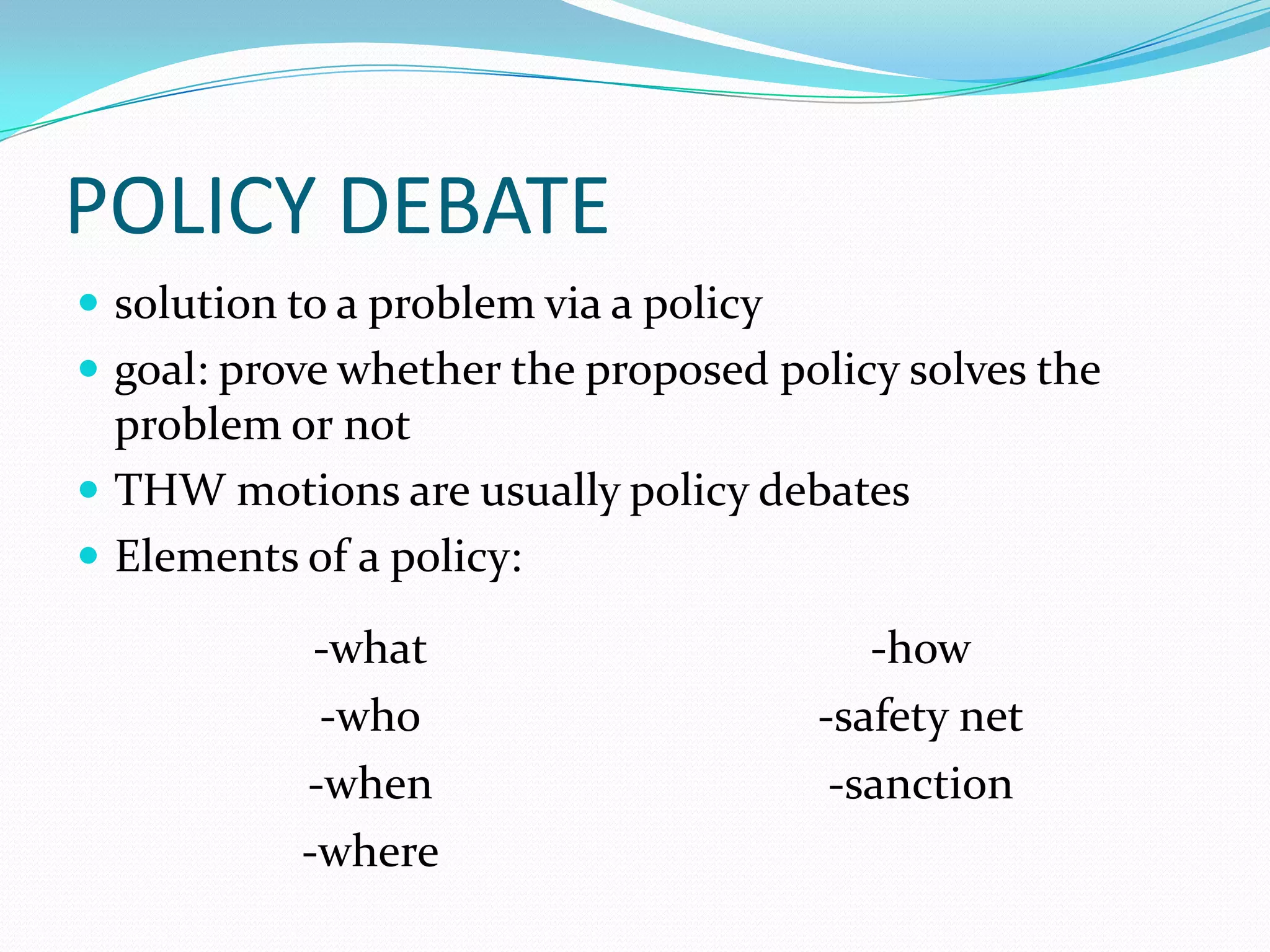 POLICY DEBATE
 solution to a problem via a policy
 goal: prove whether the proposed policy solves the
  problem or not
 THW motions are usually policy debates
 Elements of a policy:

            -what                         -how
            -who                       -safety net
           -when                        -sanction
           -where
 