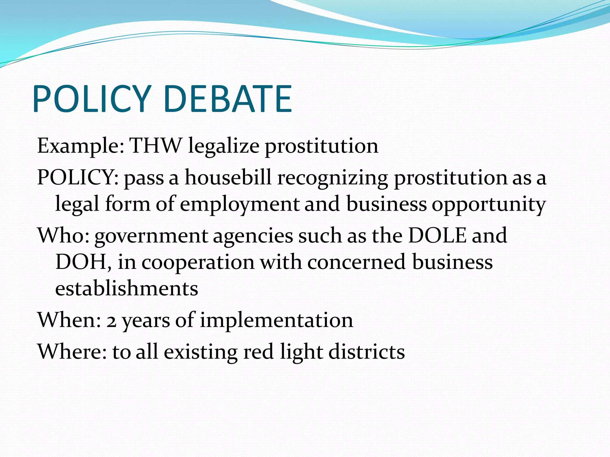 POLICY DEBATE
Example: THW legalize prostitution
POLICY: pass a housebill recognizing prostitution as a
  legal form of employment and business opportunity
Who: government agencies such as the DOLE and
  DOH, in cooperation with concerned business
  establishments
When: 2 years of implementation
Where: to all existing red light districts
 