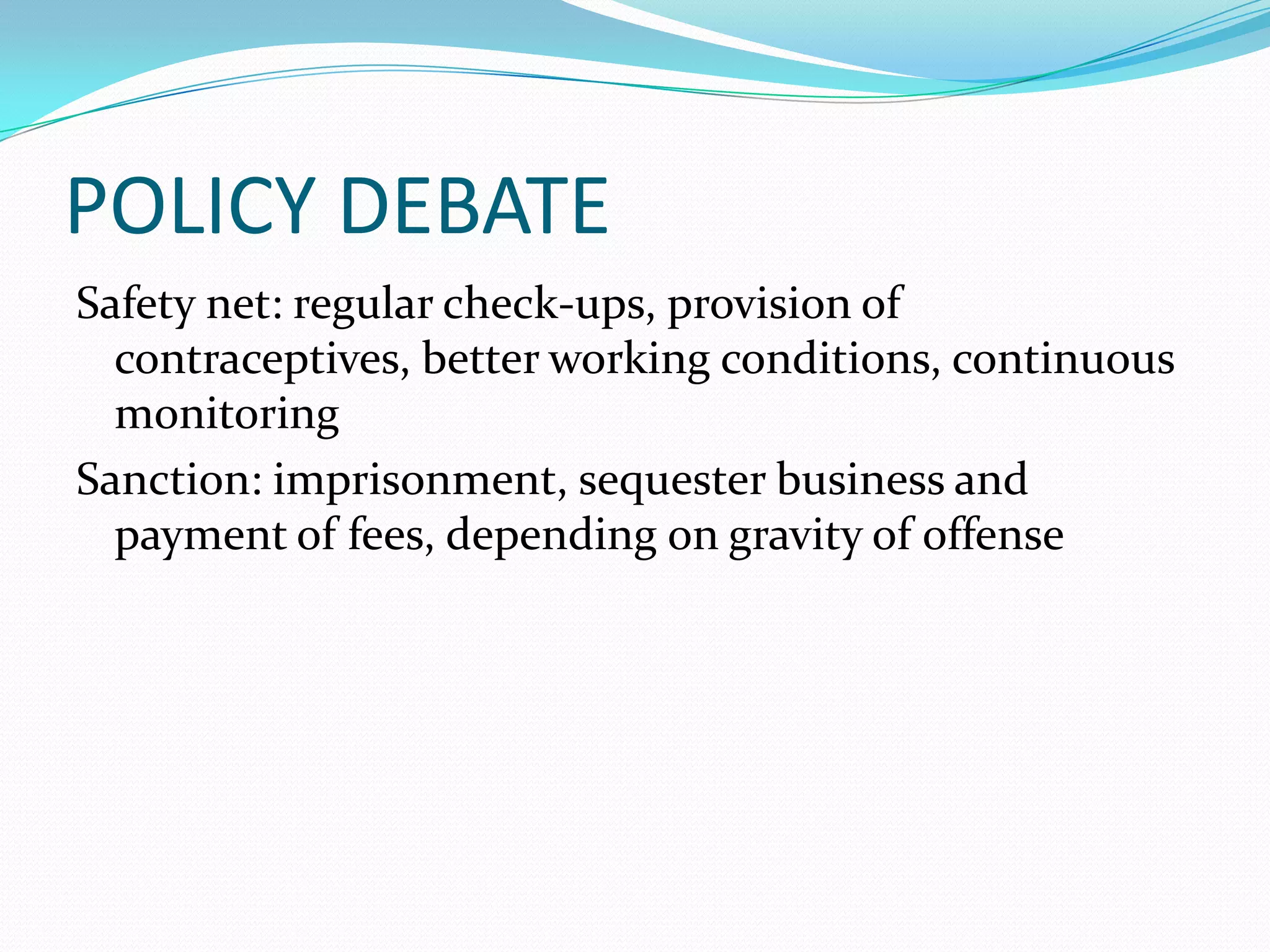 POLICY DEBATE
Safety net: regular check-ups, provision of
  contraceptives, better working conditions, continuous
  monitoring
Sanction: imprisonment, sequester business and
  payment of fees, depending on gravity of offense
 