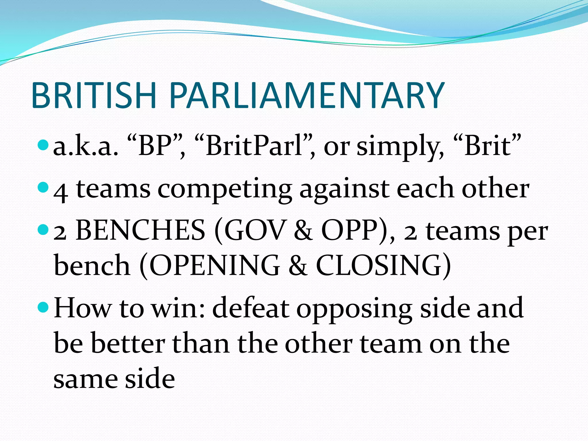 BRITISH PARLIAMENTARY
 a.k.a. “BP”, “BritParl”, or simply, “Brit”
 4 teams competing against each other
 2 BENCHES (GOV & OPP), 2 teams per
  bench (OPENING & CLOSING)
 How to win: defeat opposing side and
  be better than the other team on the
  same side
 