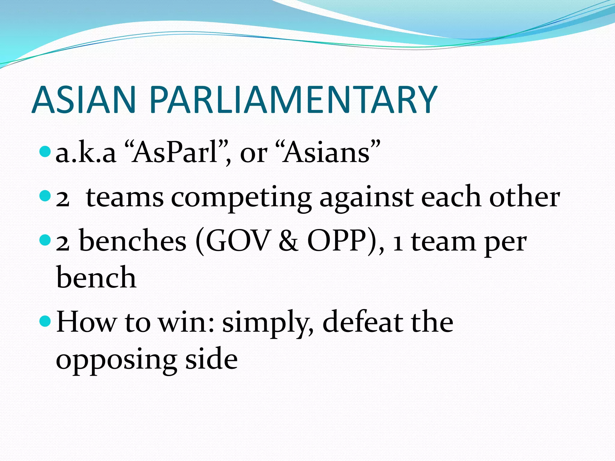 ASIAN PARLIAMENTARY
 a.k.a “AsParl”, or “Asians”
 2 teams competing against each other
 2 benches (GOV & OPP), 1 team per
  bench
 How to win: simply, defeat the
  opposing side
 