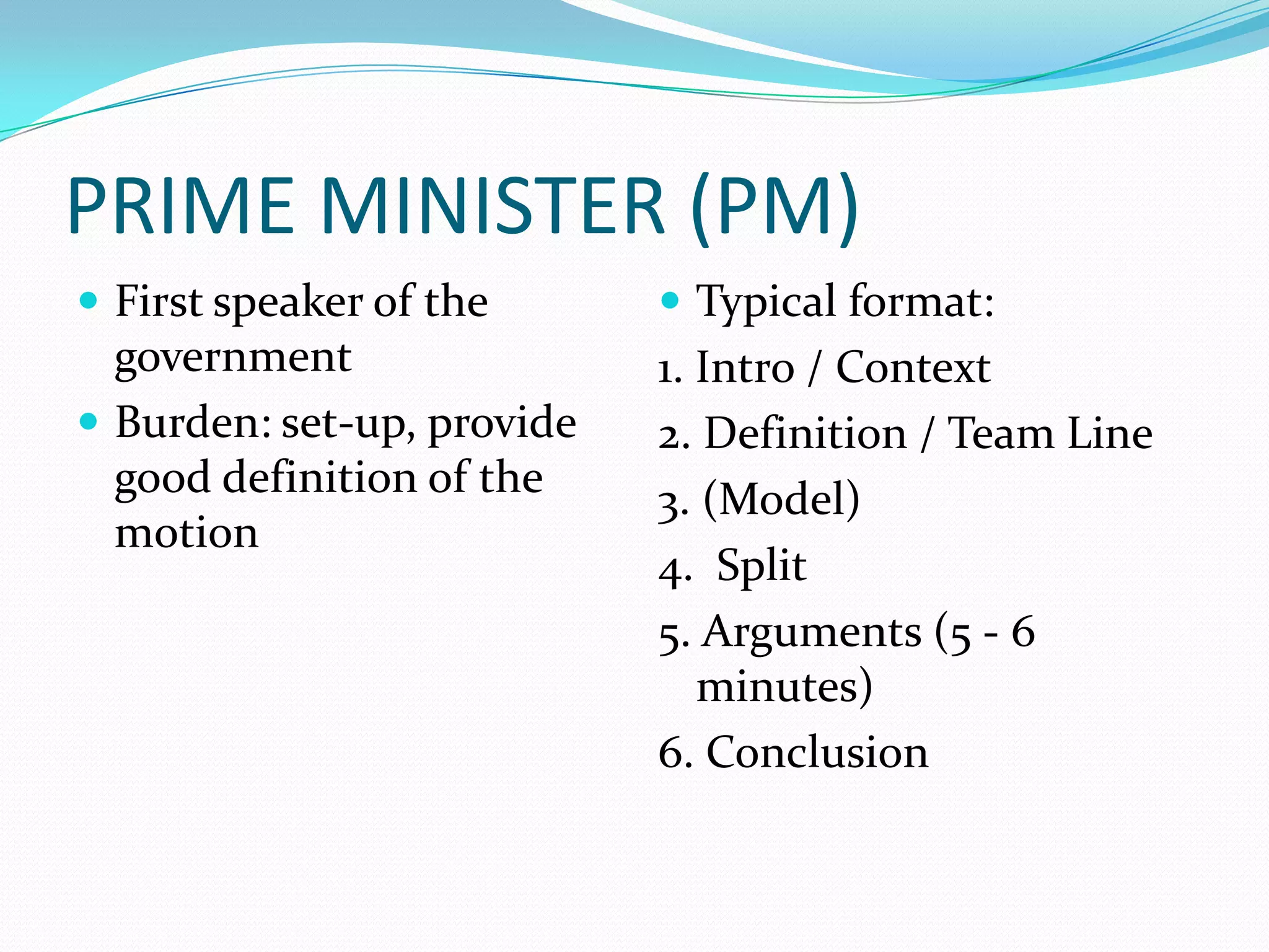 PRIME MINISTER (PM)
 First speaker of the       Typical format:
  government                1. Intro / Context
 Burden: set-up, provide   2. Definition / Team Line
  good definition of the    3. (Model)
  motion
                            4. Split
                            5. Arguments (5 - 6
                               minutes)
                            6. Conclusion
 