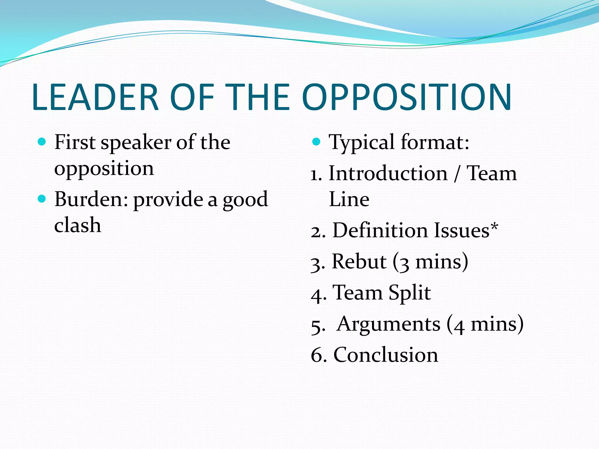LEADER OF THE OPPOSITION
 First speaker of the      Typical format:
  opposition               1. Introduction / Team
 Burden: provide a good      Line
  clash                    2. Definition Issues*
                           3. Rebut (3 mins)
                           4. Team Split
                           5. Arguments (4 mins)
                           6. Conclusion
 