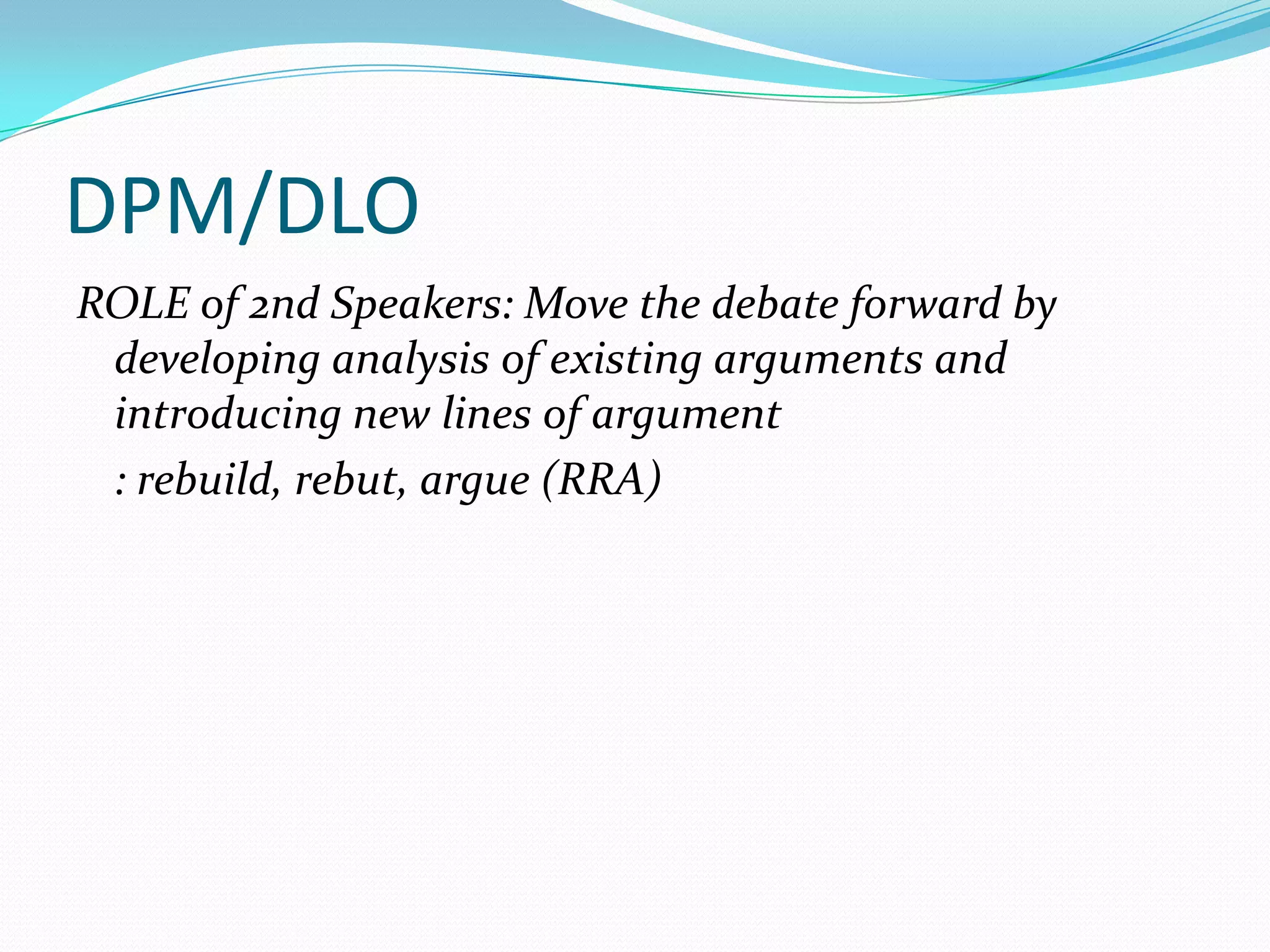 DPM/DLO
ROLE of 2nd Speakers: Move the debate forward by
 developing analysis of existing arguments and
 introducing new lines of argument
 : rebuild, rebut, argue (RRA)
 