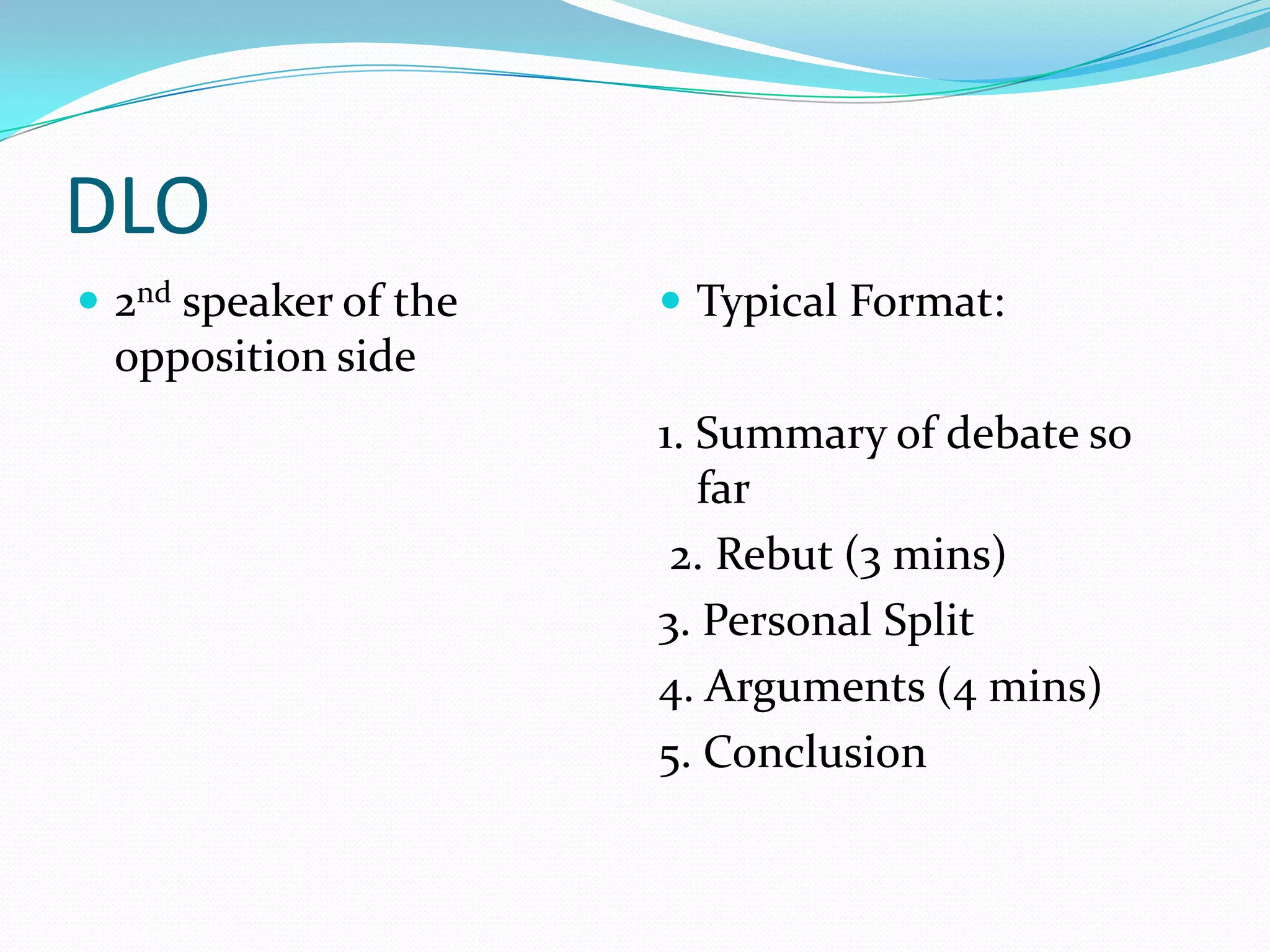DLO
 2nd speaker of the    Typical Format:
 opposition side
                       1. Summary of debate so
                          far
                        2. Rebut (3 mins)
                       3. Personal Split
                       4. Arguments (4 mins)
                       5. Conclusion
 