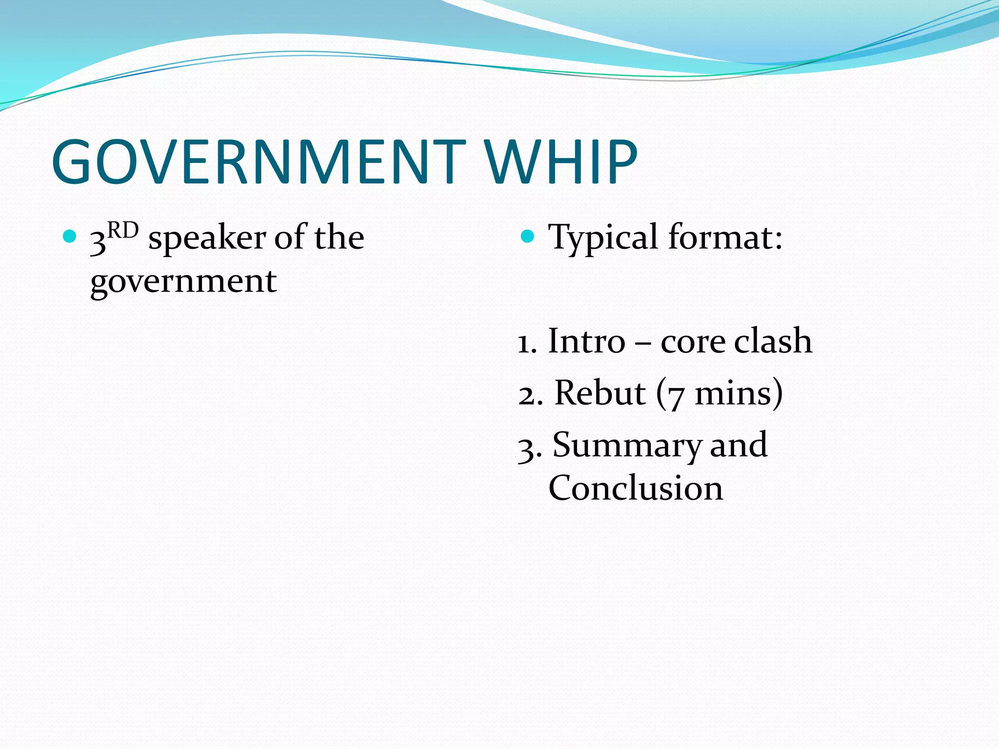 GOVERNMENT WHIP
 3RD speaker of the    Typical format:
 government
                       1. Intro – core clash
                       2. Rebut (7 mins)
                       3. Summary and
                          Conclusion
 