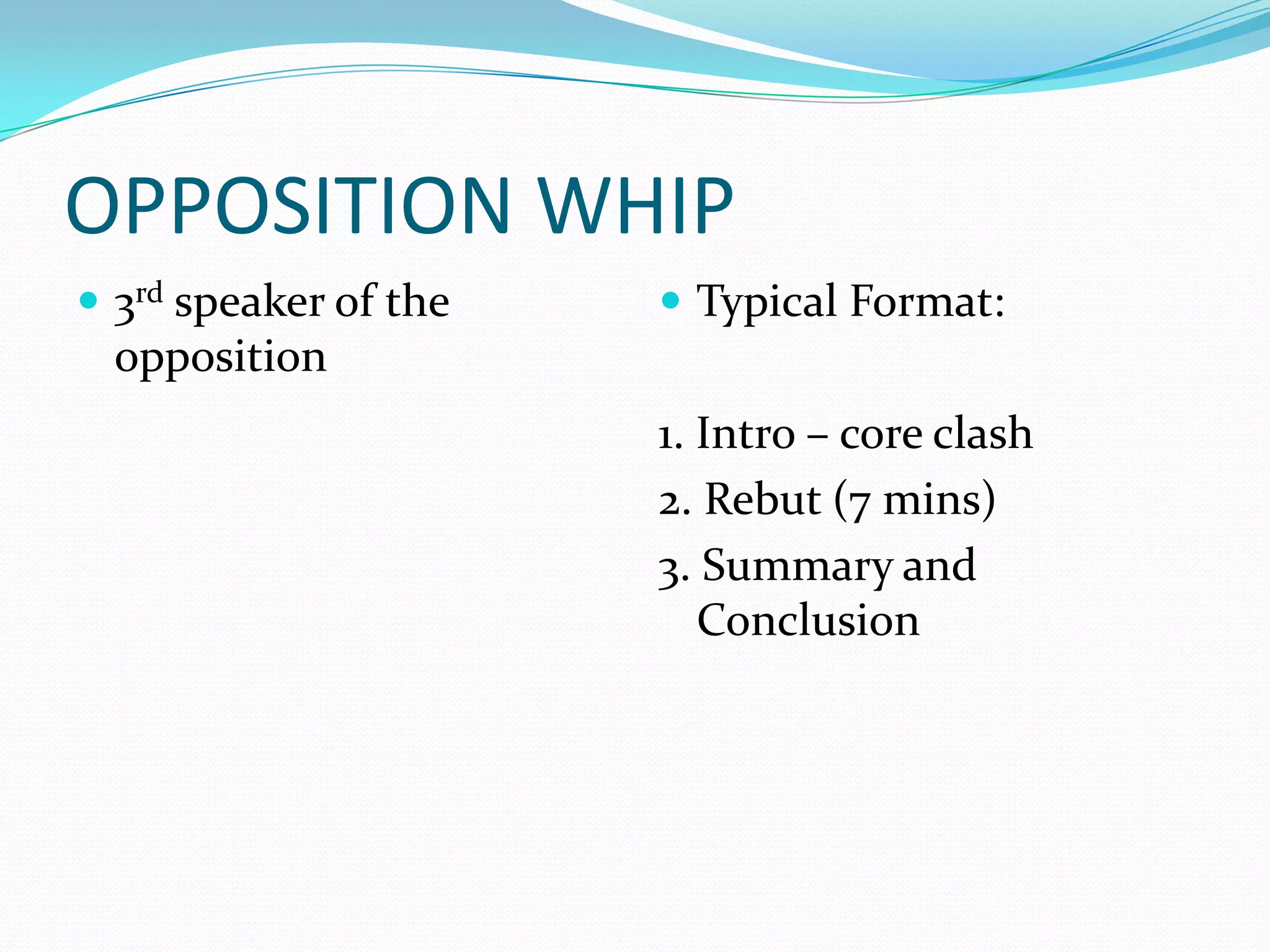 OPPOSITION WHIP
 3rd speaker of the    Typical Format:
  opposition
                       1. Intro – core clash
                       2. Rebut (7 mins)
                       3. Summary and
                          Conclusion
 