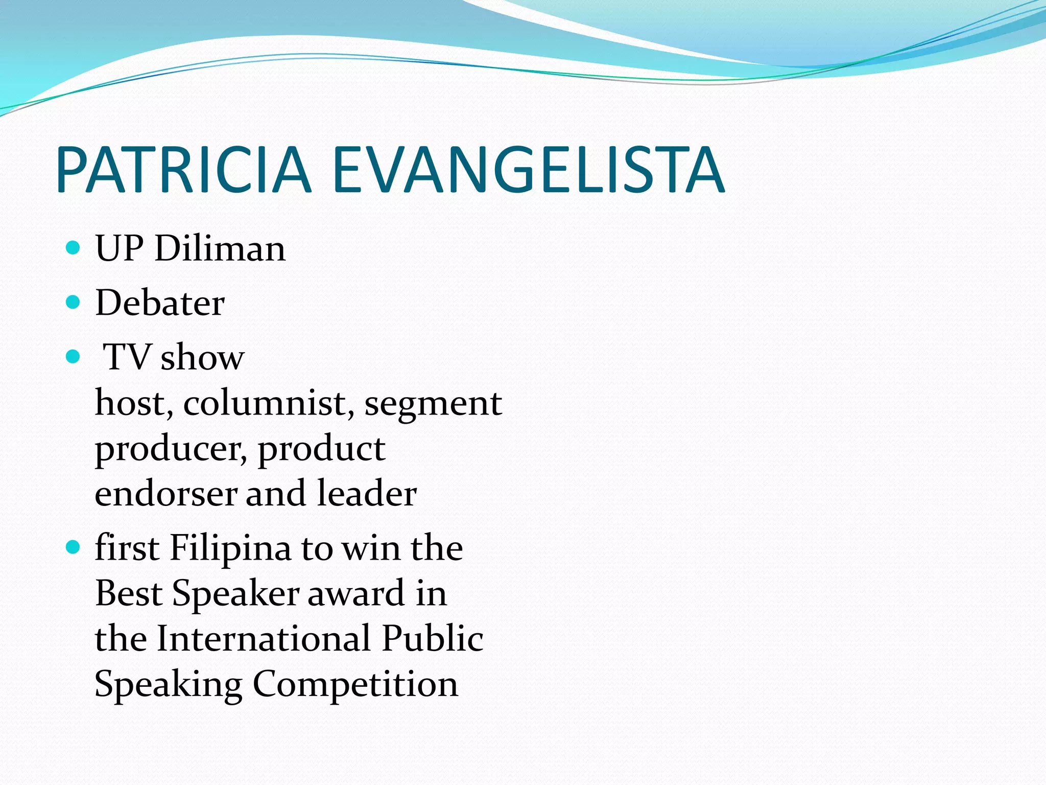 PATRICIA EVANGELISTA
 UP Diliman
 Debater
 TV show
  host, columnist, segment
  producer, product
  endorser and leader
 first Filipina to win the
  Best Speaker award in
  the International Public
  Speaking Competition
 