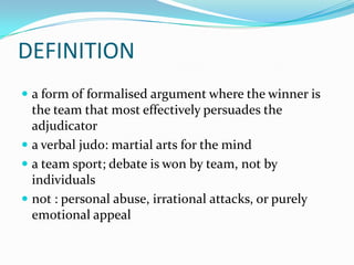 DEFINITION
 a form of formalised argument where the winner is
  the team that most effectively persuades the
  adjudicator
 a verbal judo: martial arts for the mind
 a team sport; debate is won by team, not by
  individuals
 not : personal abuse, irrational attacks, or purely
  emotional appeal
 