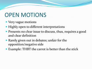 OPEN MOTIONS
 Very vague motions
 Highly open to different interpretations
 Presents no clear issue to discuss, thus, requires a good
  and clear definition
 Rarely given out in debates; unfair for the
  opposition/negative side
 Example: THBT the carrot is better than the stick
 
