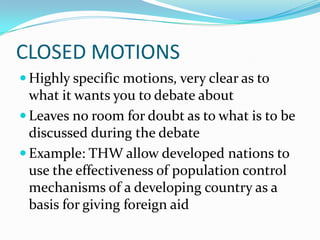 CLOSED MOTIONS
 Highly specific motions, very clear as to
  what it wants you to debate about
 Leaves no room for doubt as to what is to be
  discussed during the debate
 Example: THW allow developed nations to
  use the effectiveness of population control
  mechanisms of a developing country as a
  basis for giving foreign aid
 