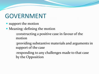 GOVERNMENT
 support the motion
 Meaning: defining the motion
      :constructing a positive case in favour of the
      motion
      :providing substantive materials and arguments in
      support of the case
      :responding to any challenges made to that case
      by the Opposition
 