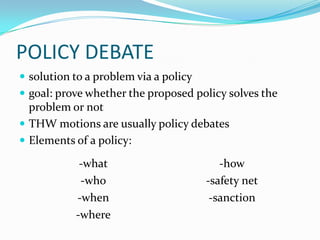POLICY DEBATE
 solution to a problem via a policy
 goal: prove whether the proposed policy solves the
  problem or not
 THW motions are usually policy debates
 Elements of a policy:

            -what                         -how
            -who                       -safety net
           -when                        -sanction
           -where
 