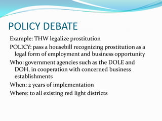 POLICY DEBATE
Example: THW legalize prostitution
POLICY: pass a housebill recognizing prostitution as a
  legal form of employment and business opportunity
Who: government agencies such as the DOLE and
  DOH, in cooperation with concerned business
  establishments
When: 2 years of implementation
Where: to all existing red light districts
 