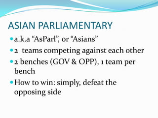 ASIAN PARLIAMENTARY
 a.k.a “AsParl”, or “Asians”
 2 teams competing against each other
 2 benches (GOV & OPP), 1 team per
  bench
 How to win: simply, defeat the
  opposing side
 