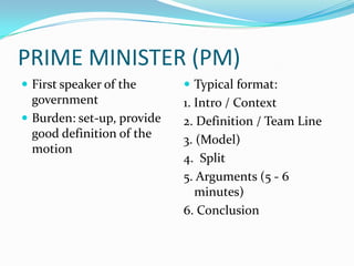 PRIME MINISTER (PM)
 First speaker of the       Typical format:
  government                1. Intro / Context
 Burden: set-up, provide   2. Definition / Team Line
  good definition of the    3. (Model)
  motion
                            4. Split
                            5. Arguments (5 - 6
                               minutes)
                            6. Conclusion
 