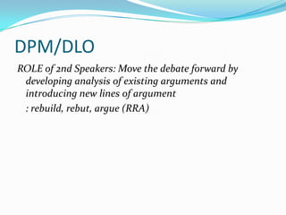 DPM/DLO
ROLE of 2nd Speakers: Move the debate forward by
 developing analysis of existing arguments and
 introducing new lines of argument
 : rebuild, rebut, argue (RRA)
 