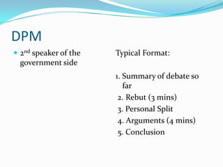 DPM
 2nd speaker of the   Typical Format:
 government side
                       1. Summary of debate so
                          far
                        2. Rebut (3 mins)
                        3. Personal Split
                        4. Arguments (4 mins)
                        5. Conclusion
 