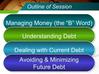 Outline of Session Managing Money (the “B” Word) Understanding Debt Dealing with Current Debt Avoiding & Minimizing Future Debt 
