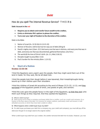 Debt
How do you spell The Internal Revenue Service? T H E I R $
Debt: Account in the red
 Requires you to obtain and transfer future wealth to the creditor,
 Limits or eliminates life’s options to please the creditor,
 Turns over your right of freedom to the discretion of the creditor.
Debt in the Bible:
1. Nation of Israel (Ex. 12:33-36,11:2,3:21-22)
2. Woman of Shunem, told to barrow her way out of debt (2King.4)
3. David’s mighty men (1Sam. 22:2 And every one that was in distress, and every one that was in
debt, and every one that was discontented, gathered themselves unto him;)
4. The world @ the time of Christ’s birth. (Lk. 2:1, Mat.2:18-21)
5. Disciples taught to pray (Mat. 6:12)
6. Paul’s burden for the ministry (Rom. 1:13-15)
I. Start of a Nation
Exodus 12:33-36
33 And the Egyptians were urgent upon the people, that they might send them out of the
land in haste; for they said, We be all dead men.
34 And the people took their dough before it was leavened, their kneadingtroughs being
bound up in their clothes upon their shoulders.
35
And the children of Israel did according to the word of Moses (3:21-22, 11:2); and they
borrowed of the Egyptians jewels of silver, and jewels of gold, and raiment:
36 And the LORD gave the people favour in the sight of the Egyptians, so that they lent unto
them such things as they required. And they spoiled the Egyptians.
Q: What is debt buying?
A: Debt buying occurs when a company purchases debts from a creditor, such as a credit card company, for a
fraction of the face value of the debt. It is common for certain creditors, particularly credit card issuers, to sell
defaulted accounts on which they have been unable to collect.
Q: What happens when a debt buyer buys my debt?
A: If a debt buyer purchases your debt from a company (e.g. your credit card company), you must still pay off the
debt even though it’s no longer owed to the original creditor.
When a debt buyer buys debt from your creditor, the creditor removes that debt from its books. However, you now
 