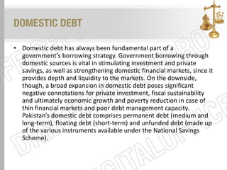 DOMESTIC DEBT
• Domestic debt has always been fundamental part of a
government’s borrowing strategy. Government borrowing through
domestic sources is vital in stimulating investment and private
savings, as well as strengthening domestic financial markets, since it
provides depth and liquidity to the markets. On the downside,
though, a broad expansion in domestic debt poses significant
negative connotations for private investment, fiscal sustainability
and ultimately economic growth and poverty reduction in case of
thin financial markets and poor debt management capacity.
Pakistan’s domestic debt comprises permanent debt (medium and
long-term), floating debt (short-term) and unfunded debt (made up
of the various instruments available under the National Savings
Scheme).
 