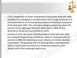 • ).The composition of major components shaping the domestic debt
portfolio has undergone a transformation from a high dominance of
unfunded debt to an increasing dependence on floating component
of the domestic debt. The unfunded category comprising about 45
percent of the aggregate domestic debt stock in 2001-02 has
declined to 23 percent by end-March, 2013.
• Contrary to this, the share of floating debt to total domestic debt
has reached 54 percent by end-March, 2013 as compared with 31
percent in 2001-02 indicating an over reliance on shorter duration
instruments. The growing share of floating debt in total domestic
debt in recent years has meant an inordinate reliance on the
shorter end of the sovereign yield curve.
 