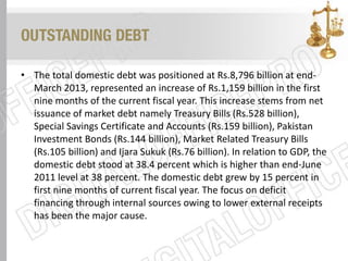 OUTSTANDING DEBT
• The total domestic debt was positioned at Rs.8,796 billion at end-
March 2013, represented an increase of Rs.1,159 billion in the first
nine months of the current fiscal year. This increase stems from net
issuance of market debt namely Treasury Bills (Rs.528 billion),
Special Savings Certificate and Accounts (Rs.159 billion), Pakistan
Investment Bonds (Rs.144 billion), Market Related Treasury Bills
(Rs.105 billion) and Ijara Sukuk (Rs.76 billion). In relation to GDP, the
domestic debt stood at 38.4 percent which is higher than end-June
2011 level at 38 percent. The domestic debt grew by 15 percent in
first nine months of current fiscal year. The focus on deficit
financing through internal sources owing to lower external receipts
has been the major cause.
 