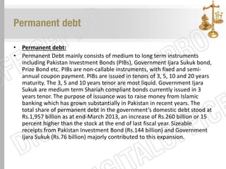 Permanent debt
• Permanent debt:
• Permanent Debt mainly consists of medium to long term instruments
including Pakistan Investment Bonds (PIBs), Government Ijara Sukuk bond,
Prize Bond etc. PIBs are non-callable instruments, with fixed and semi-
annual coupon payment. PIBs are issued in tenors of 3, 5, 10 and 20 years
maturity. The 3, 5 and 10 years tenor are most liquid. Government Ijara
Sukuk are medium term Shariah compliant bonds currently issued in 3
years tenor. The purpose of issuance was to raise money from Islamic
banking which has grown substantially in Pakistan in recent years. The
total share of permanent debt in the government’s domestic debt stood at
Rs.1,957 billion as at end-March 2013, an increase of Rs.260 billion or 15
percent higher than the stock at the end of last fiscal year. Sizeable
receipts from Pakistan Investment Bond (Rs.144 billion) and Government
Ijara Sukuk (Rs.76 billion) majorly contributed to this expansion.
 