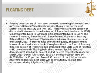 FLOATING DEBT
•
• Floating debt consists of short term domestic borrowing instruments such
as Treasury Bills and State Bank borrowing through the purchase of
Market Related Treasury Bills (MRTBs). Treasury Bills are zero coupon or
discounted instruments issued in tenors of 3 months (introduced in 1997),
6 months (introduced in 1990) and 12 months (introduced in 1997). The
share of 3 months, 6 months and 12 months maturity in total Treasury
Bills portfolio is 17 percent, 39 percent and 44 percent respectively as at
end-March 2013. In order to raise short term liquidity, the government
borrows from the domestic banks through auction in the form of Treasury
Bills. The auction of Treasury bills is arranged by the State Bank of Pakistan
(SBP) twice a month. Floating Debt share in overall public debt and
domestic debt stood at 35 percent and 54 percent respectively as at end
March 2013. During July- March, 2012-13, the floating debt grew by
Rs.633 billion or 15 percent. Around 55 percent of the total increase in
government domestic debt stock was contributed by floating debt
instruments during July-March, 2012-13
 