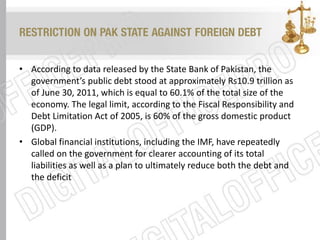RESTRICTION ON PAK STATE AGAINST FOREIGN DEBT
• According to data released by the State Bank of Pakistan, the
government’s public debt stood at approximately Rs10.9 trillion as
of June 30, 2011, which is equal to 60.1% of the total size of the
economy. The legal limit, according to the Fiscal Responsibility and
Debt Limitation Act of 2005, is 60% of the gross domestic product
(GDP).
• Global financial institutions, including the IMF, have repeatedly
called on the government for clearer accounting of its total
liabilities as well as a plan to ultimately reduce both the debt and
the deficit
 