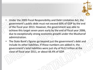 • Under the 2005 Fiscal Responsibility and Debt Limitation Act, the
government’s public debt must not exceed 60% of GDP by the end
of the fiscal year 2013. However, the government was able to
achieve this target seven years early by the end of fiscal year 2006,
due to exceptionally strong economic growth under the Musharraf
administration.
• The State Bank’s figures go beyond just the government’s debt and
include its other liabilities. If those numbers are added in, the
government’s total liabilities were just shy of Rs12 trillion at the
close of fiscal year 2011, or about 66.4% of GDP.
 
