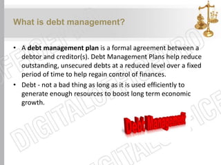 What is debt management?
• A debt management plan is a formal agreement between a
debtor and creditor(s). Debt Management Plans help reduce
outstanding, unsecured debts at a reduced level over a fixed
period of time to help regain control of finances.
• Debt - not a bad thing as long as it is used efficiently to
generate enough resources to boost long term economic
growth.
 