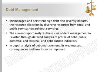 Debt Management
• Mismanaged and persistent high debt also severely impacts
the resource allocation by diverting resources from social and
public services toward debt servicing.
• The current report analyzes the issues of debt management in
Pakistan through detailed analysis of profile of debt (public,
domestic, and external) and debt burden indicators.
• In depth analysis of debt management, its weaknesses,
consequences and how it can be improved.
 