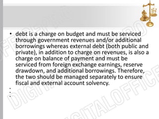 • debt is a charge on budget and must be serviced
through government revenues and/or additional
borrowings whereas external debt (both public and
private), in addition to charge on revenues, is also a
charge on balance of payment and must be
serviced from foreign exchange earnings, reserve
drawdown, and additional borrowings. Therefore,
the two should be managed separately to ensure
fiscal and external account solvency.
•
•
•
 