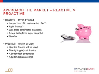 APPROACH THE MARKET – REACTIVE V
PROACTIVE
 Reactive – driven by need
 Lack of time of to evaluate the offer?
 Right finance?
 Was there better rates available?
 A deal that offered lower security?
 No offer..
 Proactive – driven by want
 How the finance will be used
 The right type(s) of finance
 A better deal, better rates
 A better decision overall
 