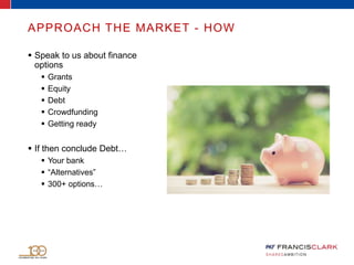 APPROACH THE MARKET - HOW
 Speak to us about finance
options
 Grants
 Equity
 Debt
 Crowdfunding
 Getting ready
 If then conclude Debt…
 Your bank
 “Alternatives”
 300+ options…
 