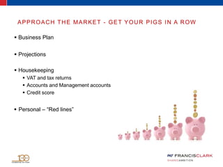 APPROACH THE MARKET - GET YOUR PIGS IN A ROW
 Business Plan
 Projections
 Housekeeping
 VAT and tax returns
 Accounts and Management accounts
 Credit score
 Personal – “Red lines”
 