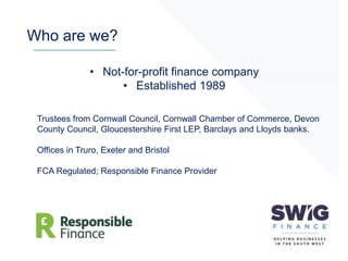 Who are we?
Trustees from Cornwall Council, Cornwall Chamber of Commerce, Devon
County Council, Gloucestershire First LEP, Barclays and Lloyds banks.
Offices in Truro, Exeter and Bristol
FCA Regulated; Responsible Finance Provider
• Not-for-profit finance company
• Established 1989
 