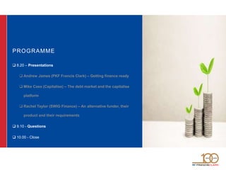 PROGRAMME
 8.20 – Presentations
 Andrew James (PKF Francis Clark) – Getting finance ready
 Mike Cass (Capitalise) – The debt market and the capitalise
platform
 Rachel Taylor (SWIG Finance) – An alternative funder, their
product and their requirements
 9.10 - Questions
 10.00 - Close
 