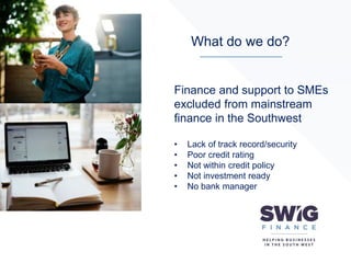 What do we do?
Finance and support to SMEs
excluded from mainstream
finance in the Southwest
• Lack of track record/security
• Poor credit rating
• Not within credit policy
• Not investment ready
• No bank manager
 