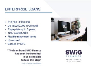 ENTERPRISE LOANS
• £10,000 - £100,000
• Up to £250,000 in Cornwall
• Repayable up to 5 years
• 12% Interest ABR
• Flexible repayment terms
• Unsecured
• Backed by EFG
 