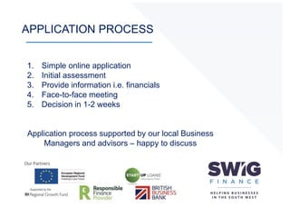 APPLICATION PROCESS
1. Simple online application
2. Initial assessment
3. Provide information i.e. financials
4. Face-to-face meeting
5. Decision in 1-2 weeks
Application process supported by our local Business
Managers and advisors – happy to discuss
 