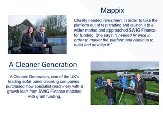 Mappix
A Cleaner Generation, one of the UK’s
leading solar panel cleaning companies,
purchased new specialist machinery with a
growth loan from SWIG Finance matched
with grant funding.
Charity needed investment in order to take the
platform out of test trading and launch it to a
wider market and approached SWIG Finance
for funding. She says: “I needed finance in
order to market the platform and continue to
build and develop it.”
 