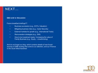 NEXT…
Q&A and/ or discussion
Future breakfast briefings??
• Business succession (e.g., EOTs; Valuation)
• Mitigating business risks (e.g., Cyber Security)
• External markets for growth (e.g., International Trade)
• Remuneration strategies (e.g., EMI)
• How to be investment ready / Increasing the value of
Family Business (e.g., Equity – crowdfunding)
And do not forget our blog, which contains details of new funds/
sources of SME funding that come to our attention, and our Finance
in the South West factsheet
 